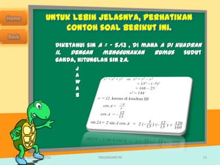 Untuk lebih jelasnya, perhatikan
                      contoh soal berikut ini.
                        Diketahui sin A = – 5/13 , di mana A di kuadran
                        II. Dengan     menggunakan       rumus    sudut
                        ganda, hitunglah sin 2A.
                              J
                              A
                              W
                              A
                              B




SMA N 1 MEJAYAN 09/10                TRIGONOMETRI                         13
 