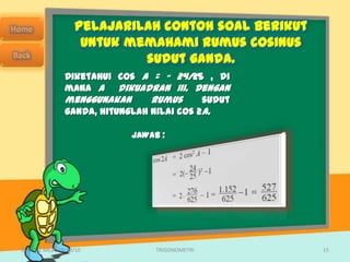 Pelajarilah contoh soal berikut
                   untuk memahami rumus cosinus
                           sudut ganda.
               Diketahui cos A = – 24/25 , di
               mana A dikuadran III. Dengan
               menggunakan      rumus      sudut
               ganda, hitunglah nilai cos 2A.

                            JAWAB :




SMA N 1 MEJAYAN 09/10            TRIGONOMETRI       15
 