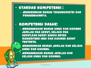 • Standar kompetensi :
                   – Menurunkan rumus trigonometri dan
                     penggunaannya.

             •    Kompetensi Dasar:
                   • Menggunakan rumus sinus dan kosinus
                     jumlah dua sudut, selisih dua
                     sudut,dan sudut ganda untuk
                     menghitung inus dan kosinus sudut
                     tertentu.
                   • Menurunkan rumus jumlah dan selisih
                     sinus dan kosinus.
                   • Menggunakan rumus jumlah dan
                     selisih sinus dan kosinus.

SMA N 1 MEJAYAN 09/10          TRIGONOMETRI                2
 