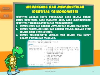 Merancang dan Membuktikan
                          Identitas Trigonometri
            Identitas adalah suatu persamaan yang selalu benar
            untuk konstanta yang manapun juga. Cara membuktikan
            identitas trigonometri dapat menggunakan:
            1. rumus sinus dan cosinus jumlah dan selisih dua sudut,
            2. rumus perkalian sinus dan cosinus dalam jumlah atau
               selisih sinus atau cosinus,
            3. rumus trigonometri jumlah dan selisih dua sudut
               dalam pemecahan masalah.




SMA N 1 MEJAYAN 09/10            TRIGONOMETRI                          23
 