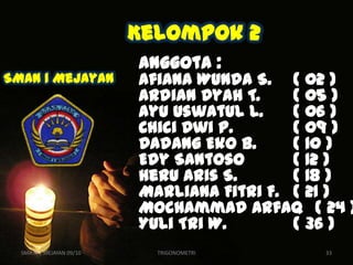Kelompok 2
                          Anggota :
SMAN 1 Mejayan            Afiana Wunda S. ( 02 )
                          Ardian Dyah T.    ( 05 )
                          Ayu Uswatul L.    ( 06 )
                          Chici Dwi P.      ( 09 )
                          Dadang Eko B.     ( 10 )
                          Edy Santoso       ( 12 )
                          Heru Aris S.      ( 18 )
                          Marliana Fitri F. ( 21 )
                          Mochammad Arfaq ( 24 )
                          Yuli Tri W.       ( 36 )
  SMA N 1 MEJAYAN 09/10     TRIGONOMETRI      33
 
