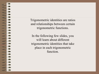 Trigonometric identities are ratios
and relationships between certain
trigonometric functions.
In the following few slides, you
will learn about different
trigonometric identities that take
place in each trigonometric
function.
 