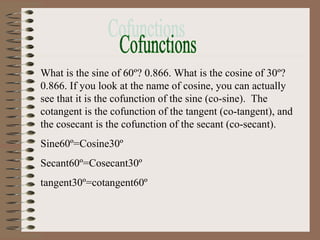 What is the sine of 60º? 0.866. What is the cosine of 30º?
0.866. If you look at the name of cosine, you can actually
see that it is the cofunction of the sine (co-sine). The
cotangent is the cofunction of the tangent (co-tangent), and
the cosecant is the cofunction of the secant (co-secant).
Sine60º=Cosine30º
Secant60º=Cosecant30º
tangent30º=cotangent60º
 