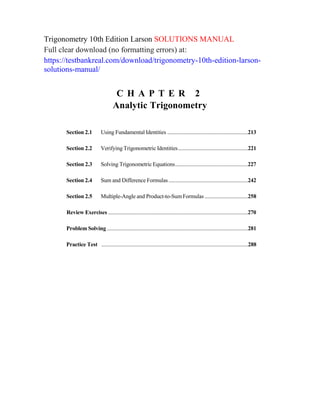 Trigonometry 10th Edition Larson SOLUTIONS MANUAL
Full clear download (no formatting errors) at:
https://testbankreal.com/download/trigonometry-10th-edition-larson-
solutions-manual/
C H A P T E R 2
Analytic Trigonometry
Section 2.1 Using Fundamental Identities ............................................................213
Section 2.2 Verifying Trigonometric Identities....................................................221
Section 2.3 Solving Trigonometric Equations......................................................227
Section 2.4 Sum and Difference Formulas...........................................................242
Section 2.5 Multiple-Angle and Product-to-SumFormulas ................................258
Review Exercises ........................................................................................................270
Problem Solving .........................................................................................................281
Practice Test .............................................................................................................288
 
