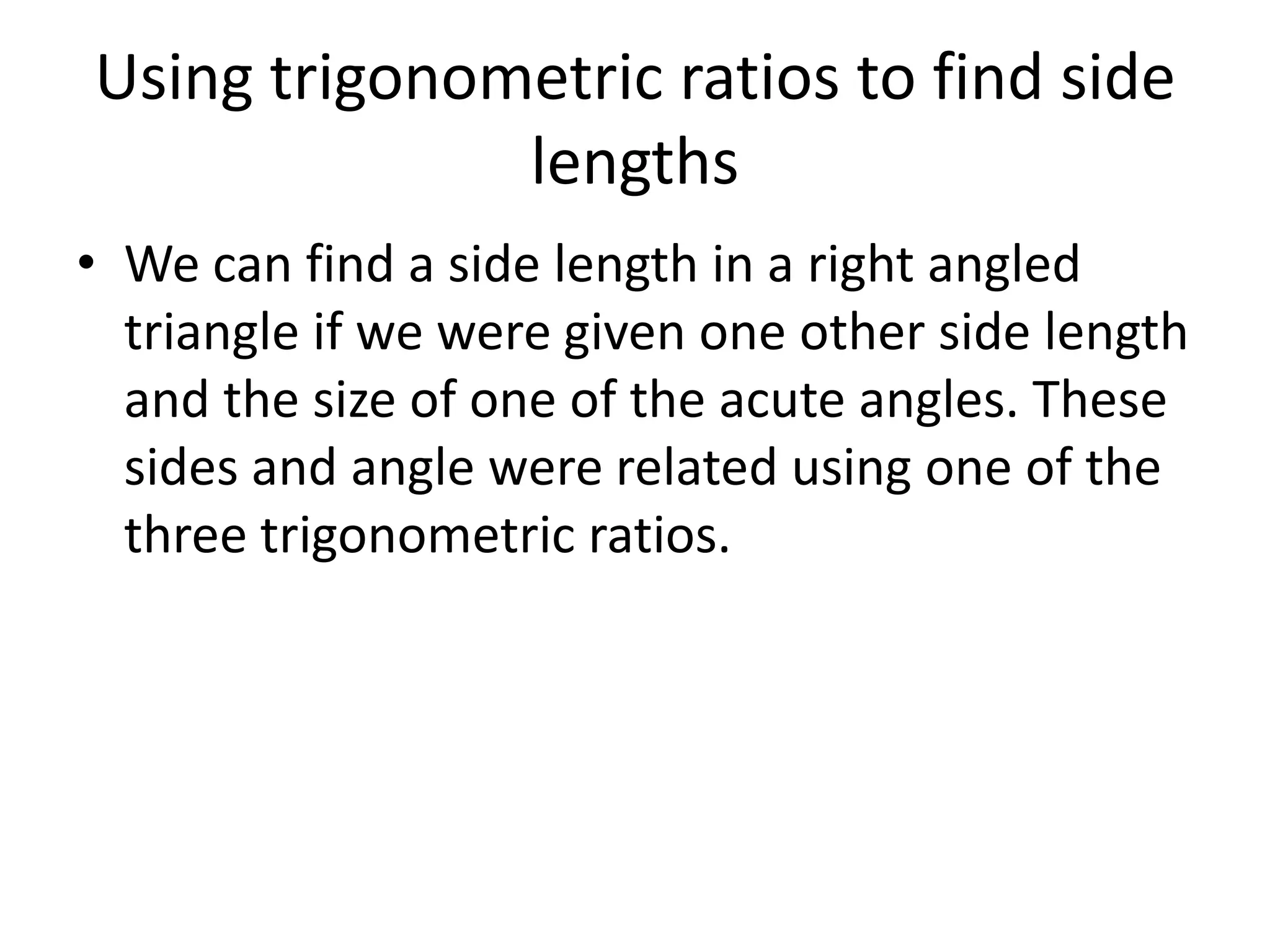 Using trigonometric ratios to find side
lengths
• We can find a side length in a right angled
triangle if we were given one other side length
and the size of one of the acute angles. These
sides and angle were related using one of the
three trigonometric ratios.