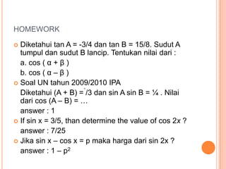 HOMEWORK

 Diketahui tan A = -3/4 dan tan B = 15/8. Sudut A
  tumpul dan sudut B lancip. Tentukan nilai dari :
  a. cos ( α + β )
  b. cos ( α – β )
 Soal UN tahun 2009/2010 IPA
  Diketahui (A + B) = /3 dan sin A sin B = ¼ . Nilai
  dari cos (A – B) = …
  answer : 1
 If sin x = 3/5, than determine the value of cos 2x ?
  answer : 7/25
 Jika sin x – cos x = p maka harga dari sin 2x ?
  answer : 1 – p2
 