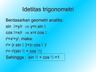 Idetitas trigonometri
Berdasarkan geometri analitis:
sin =y/r ⇒ y=r.sin 
cos =x/r ⇒ x=r.cos 
r2=x2+y2, maka:
r2= (r.sin  )2+(r.cos  )2
r2= r2(sin 2  + cos 2 )
Sehingga : sin 2  + cos 2  =1
 