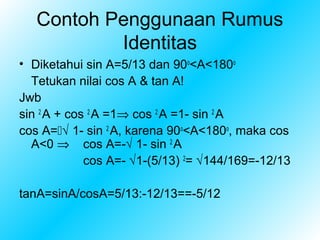 Contoh Penggunaan Rumus
           Identitas
• Diketahui sin A=5/13 dan 90o<A<180o
  Tetukan nilai cos A & tan A!
Jwb
sin 2 A + cos 2 A =1⇒ cos 2 A =1- sin 2 A
cos A=√ 1- sin 2 A, karena 90o<A<180o, maka cos
  A<0 ⇒ cos A=-√ 1- sin 2 A
             cos A=- √1-(5/13) 2= √144/169=-12/13

tanA=sinA/cosA=5/13:-12/13==-5/12
 