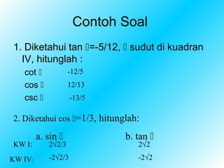 Contoh Soal
1. Diketahui tan =-5/12,  sudut di kuadran
  IV, hitunglah :
   cot             -12/5
   cos             12/13
   csc              -13/5

2. Diketahui cos =1/3, hitunglah:

         a. sin              b. tan 
KW I:       2√2/3                2√2

KW IV:      -2√2/3               -2√2
 