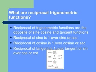 What are reciprocal trigonometric functions? Reciprocal of trigonometric functions are the opposite of sine cosine and tangent functions  Reciprocal of sine is 1 over sine or csc Reciprocal of cosine is 1 over cosine or sec Reciprocal of tangent is 1 over tangent or sin over cos or cot 