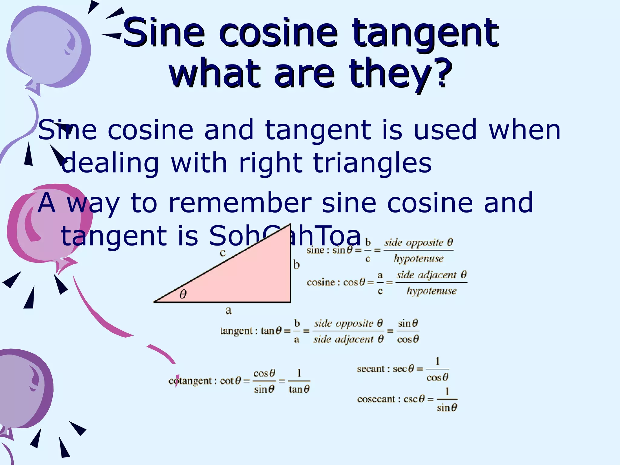 Sine cosine tangent what are they? Sine cosine and tangent is used when dealing with right triangles  A way to remember sine cosine and tangent is SohCahToa 