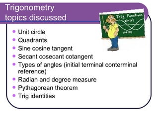 Trigonometry  topics discussed Unit circle Quadrants Sine cosine tangent Secant cosecant cotangent Types of angles (initial terminal conterminal reference) Radian and degree measure Pythagorean theorem  Trig identities  