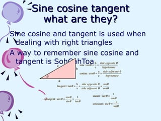 Sine cosine tangent what are they? Sine cosine and tangent is used when dealing with right triangles  A way to remember sine cosine and tangent is SohCahToa 