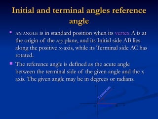 Initial and terminal angles reference angle AN ANGLE  is in standard position when its  vertex  A is at the origin of the  x-y  plane, and its Initial side AB lies along the positive  x -axis, while its Terminal side AC has rotated.  The reference angle is defined as the acute angle between the terminal side of the given angle and the x axis. The given angle may be in degrees or radians.  The reference angle is defined as 