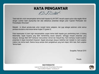 Tiada kata lain untuk menyampaikan terima kasih kepada ALLAH SWT, kecuali ucapan syukur atas segala nikmat
dengan curahan kasih sayang-Nya dan atas selesainya presentasi dengan judul “Laporan Pembuatan dan
Pemanfaatan Klinometer”
Makalah ini dibuat semata-mata untuk menjadi bahan pelajaran, dan juga sebagai pedoman untuk semua
pembaca terutama untuk teman-teman tingkat 10 (grade X).
Pada kesempatan ini kami ingin menyampaikan ucapan terima kasih kepada guru pembimbing kami, di bidang
Matematika, bapak Suparna yang telah membimbing secara saksama, sehingga menjadi presentasi yang
berguna. Semoga Allah SWT berkenan mencurahkan rahmat dan hidayah-Nya. Kami berharap mudah-mudahan
presentasi ini dapat menambah khasanah. Segala kekurangan ataupun kelebihan dari makalah ini, kami ucapkan
maklum dan terima kasih. Karena hanya sampai disini pengetahuan yang kami dapat. Akhir kata. Kami ucapkan
Terima Kasih.
Sungailiat, Februari 2010
Penulis
KATA PENGANTAR
MATHEMATIC
Laporan Pembuatan dan Pemanfaatan Klinometer
YUNI KURNIATI/SMAN 1 SUNGAILIAT
 