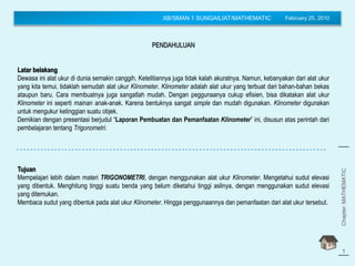 XB/SMAN 1 SUNGAILIAT/MATHEMATIC February 25, 2010
Chapter:MATHEMATIC
(Trigonometry)
1
PENDAHULUAN
Latar belakang
Dewasa ini alat ukur di dunia semakin canggih. Ketelitiannya juga tidak kalah akuratnya. Namun, kebanyakan dari alat ukur
yang kita temui, tidaklah semudah alat ukur Klinometer. Klinometer adalah alat ukur yang terbuat dari bahan-bahan bekas
ataupun baru. Cara membuatnya juga sangatlah mudah. Dengan peggunaanya cukup efisien, bisa dikatakan alat ukur
Klinometer ini seperti mainan anak-anak. Karena bentuknya sangat simple dan mudah digunakan. Klinometer digunakan
untuk mengukur ketinggian suatu objek.
Demikian dengan presentasi berjudul “Laporan Pembuatan dan Pemanfaatan Klinometer” ini, disusun atas perintah dari
pembelajaran tentang Trigonometri.
Tujuan
Mempelajari lebih dalam materi TRIGONOMETRI, dengan menggunakan alat ukur Klinometer. Mengetahui sudut elevasi
yang dibentuk. Menghitung tinggi suatu benda yang belum diketahui tinggi aslinya, dengan menggunakan sudut elevasi
yang ditemukan.
Membaca sudut yang dibentuk pada alat ukur Klinometer. Hingga penggunaannya dan pemanfaatan dari alat ukur tersebut.
 