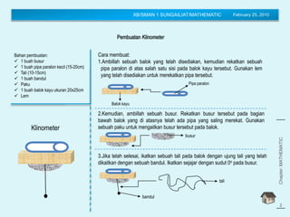 XB/SMAN 1 SUNGAILIAT/MATHEMATIC February 25, 2010
Pembuatan Klinometer
Bahan pembuatan:
 1 buah busur
 1 buah pipa paralon kecil (15-20cm)
 Tali (10-15cm)
 1 buah bandul
 Paku
 1 buah balok kayu ukuran 20x25cm
 Lem
Chapter:MATHEMATIC
(Trigonometry)
2
Cara membuat:
1.Ambillah sebuah balok yang telah disediakan, kemudian rekatkan sebuah
pipa paralon di atas salah satu sisi pada balok kayu tersebut. Gunakan lem
yang telah disediakan untuk merekatkan pipa tersebut.
Balok kayu
Pipa paralon
2.Kemudian, ambillah sebuah busur. Rekatkan busur tersebut pada bagian
bawah balok yang di atasnya telah ada pipa yang saling merekat. Gunakan
sebuah paku untuk mengaitkan busur tersebut pada balok.
busur
3.Jika telah selesai, ikatkan sebuah tali pada balok dengan ujung tali yang telah
dikaitkan dengan sebuah bandul. Ikatkan sejajar dengan sudut 0o pada busur.
tali
bandul
Klinometer
 