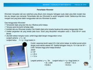 XB/SMAN 1 SUNGAILIAT/MATHEMATIC February 25, 2010
Chapter:MATHEMATIC
(Trigonometry)
3
Pemanfaatan Klinometer
Klinometer merupakan alat ukur sederhana yang dibuat untuk mengukur ketinggian suatu objek yang tidak mungkin bisa
kita ukur dengan cara memanjat. Pemanfaatan alat ukur Klinometer itu sendiri sangatlah mudah. Sebelumnya kita harus
mengerti cara yang benar dalam menggunakan alat ukur Klinometer itu sendiri.
Cara menggunakan Klinometer:
 Tentukanlah objek yang akan kita ukur. Misalnya pohon kelapa.
 Tentukan jarak kita berdiri terhadap objek.
 Ambillah alat ukur Klinometer tersebut. Dan lihatlah objek pohon tersebut layaknya kita sedang menggunakan Keker.
 Lihatlah pergerakan tali yang berada pada busur. Sudut yang ditunjukkan merupakan sudut x. Sudut 90o-xo= sudut
elevasi.
 Jika telah selesai mengukur sudut, carilah tinggi objek dengan menggunakan rumus:
Langkah pertama: y = s . tan
Langkah kedua : h = (y + tinggi badan) m
s
α
Contoh: seseorang berdiri sejauh 20 m dari pohon kelapa. Ia melihat puncak pohon
dengan sudut elevasi sebesar 40o. Apabila ketinggian orang itu 1.6 m dan tan 40o =
0.839. Tentukan tinggi pohon kelapa tersebut!
Jawab:
α = 40o
s = 20 m
t = 1.6 m
Langkah pertama: y = s . Tan Langkah kedua: h = (y + tinggi badan) m
= 20 . 0.839 =(16.58 + 1.6) m
=16.58 m =18.18 m
 