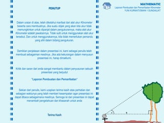 MATHEMATIC
Laporan Pembuatan dan Pemanfaatan Klinometer
YUNI KURNIATI/SMAN 1 SUNGAILIAT
PENUTUP
Dalam uraian di atas, telah diketahui manfaat dari alat ukur Klinometer
beserta cara membuatnya. Jika suatu objek yang akan kita ukur tidak
memungkinkan untuk dipanjat dalam pengukurannya, maka alat ukur
Klinometer adalah jawabannya. Tidak sulit untuk menggunakan alat ukur
tersebut. Dan untuk menggunakannya, kita tidak memerlukan pemandu
yang ahli dalam bidang pengukuran.
Demikian penjelasan dalam presentasi ini, kami sebagai penulis telah
membuat sebagaiman mestinya. Jika ada kekurangan dalam menyusun
presentasi ini, harap dimaklumi.
Kritik dan saran dari anda sangat membantu dalam penyusunan sebuah
presentasi yang berjudul
“Laporan Pembuatan dan Pemanfaatan”
Sekian dari penulis, kami ucapkan terima kasih atas perhatian dan
sebagian waktunya yang telah memberi kesempatan agar presentasi ini
dapat dibaca sebagaimana mestinya. Semoga isi dari presentasi ini dapat
menambah pengetahuan dan khasanah untuk anda
Terima Kasih
sα
 