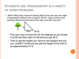 STUDENTS USE TRIGONOMETRY IN A VARIETY
OF WORD PROBLEMS.
 “When sitting atop a tree and looking down at his pal Joey, the angle
of depression of Mack’s line of sight is 38°32’. If joey is know to be
standing 39 feet from the base of the tree, how tall is the tree ?
h
39 ft 38°32’
 First you must convert the 32 into degrees so you divide
it by 60 and then add it to 38 and you get 38.5°.
 Then to get the height you have to use tangent and you
use tan38.5°=h/39 and you get the height of the tree to
be approximately 31 ft.
 