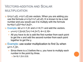 VECTORS-ADDITION AND SCALAR
MULTIPLICATION
 U=(u1,u2), v=(v1,v2) are vectors. When you are adding you
use the formula u+v=(u1+v1,u2,v2). K is known to be a real
number and you would use it to multiply with the formula
ku=k(u1,u2)=<ku1,ku2>.
 Example- let u=<-1,3> and v=<4,7> and add the vectors.
 u+v=(-1,3)+(4,7)=(-1+4,3+7) <-3,10>
 All you have to do is add the first number from each point
to get the x and add the second number from each point
together to get the y.
 Example- use scalar multiplication to find 3u when
u=<-1,3>.
 Since there is a 3 before the u, you have to multiply each
number in the point by three.
 3u=3(-1,3)=(-3,9)
 
