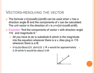 VECTORS-RESOLVING THE VECTOR
 The formula v=(|v|cosƟ,|v|sinƟ) can be used when v has a
direction angle Ɵ and the components of v can be calculated.
The unit vector in the direction of v is u=v/|v|=(cosƟ,sinƟ).
 Example- “find the components of vector v with direction angle
115 and magnitude 6.”
 All you have to do is substitute 6 which is the magnitude
into the equation wherever there is a v. Also plug in 115
wherever there is a Ɵ.
 V=(a,b)=(6cos115 ,6sin115 )  a would be approximately -
2.54 while b would be about 5.44
 