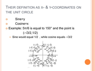 THEIR DEFINITION AS X- & Y-COORDINATES ON
THE UNIT CIRCLE
 Sine=y
 Cosine=x
 Example: 5π/6 is equal to 150° and the point is
(-√3/2,1/2)
 Sine would equal 1/2 , while cosine equals -√3/2
 
