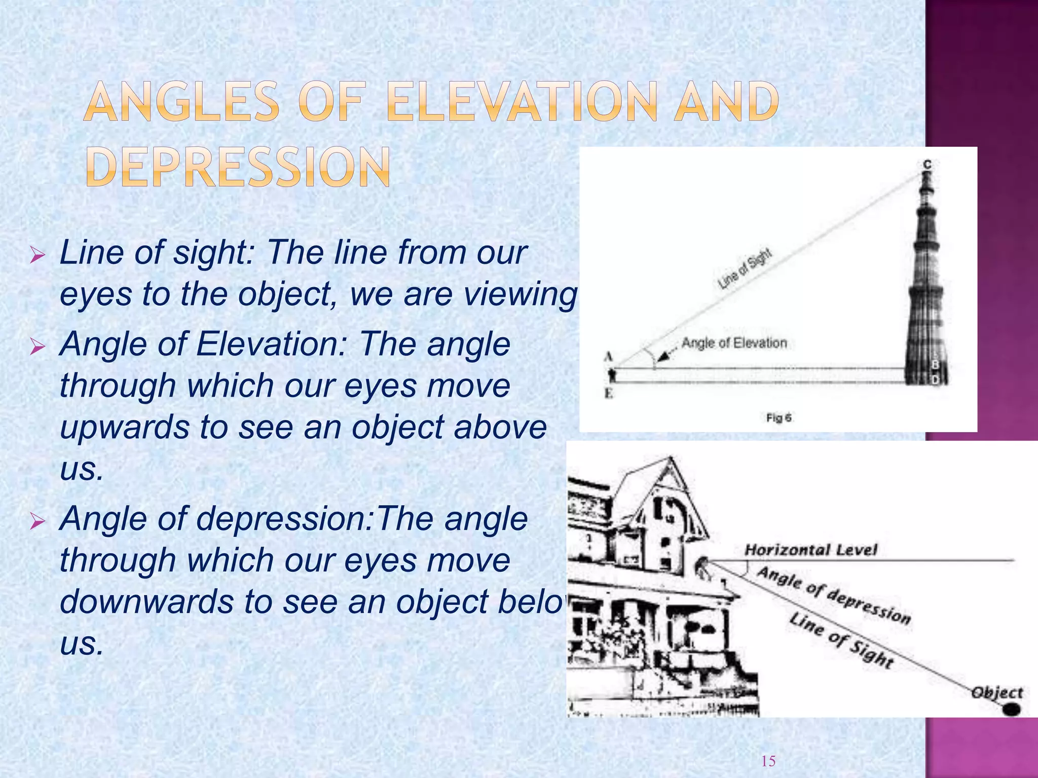 Line of sight: The line from our
eyes to the object, we are viewing.
 Angle of Elevation: The angle
through which our eyes move
upwards to see an object above
us.
 Angle of depression:The angle
through which our eyes move
downwards to see an object below
us.
15
 