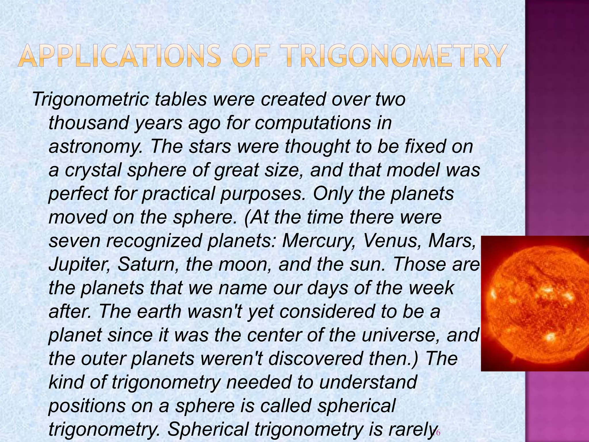 16
Trigonometric tables were created over two
thousand years ago for computations in
astronomy. The stars were thought to be fixed on
a crystal sphere of great size, and that model was
perfect for practical purposes. Only the planets
moved on the sphere. (At the time there were
seven recognized planets: Mercury, Venus, Mars,
Jupiter, Saturn, the moon, and the sun. Those are
the planets that we name our days of the week
after. The earth wasn't yet considered to be a
planet since it was the center of the universe, and
the outer planets weren't discovered then.) The
kind of trigonometry needed to understand
positions on a sphere is called spherical
trigonometry. Spherical trigonometry is rarely
 