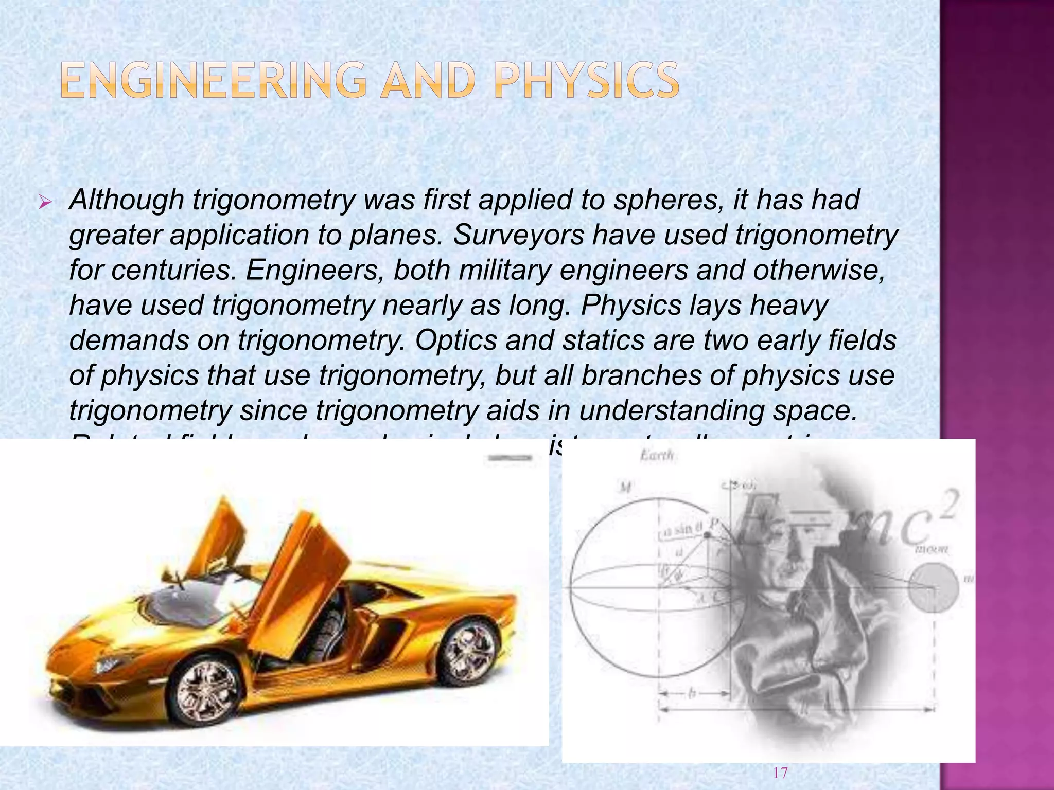  Although trigonometry was first applied to spheres, it has had
greater application to planes. Surveyors have used trigonometry
for centuries. Engineers, both military engineers and otherwise,
have used trigonometry nearly as long. Physics lays heavy
demands on trigonometry. Optics and statics are two early fields
of physics that use trigonometry, but all branches of physics use
trigonometry since trigonometry aids in understanding space.
Related fields such as physical chemistry naturally use trig.
17
 