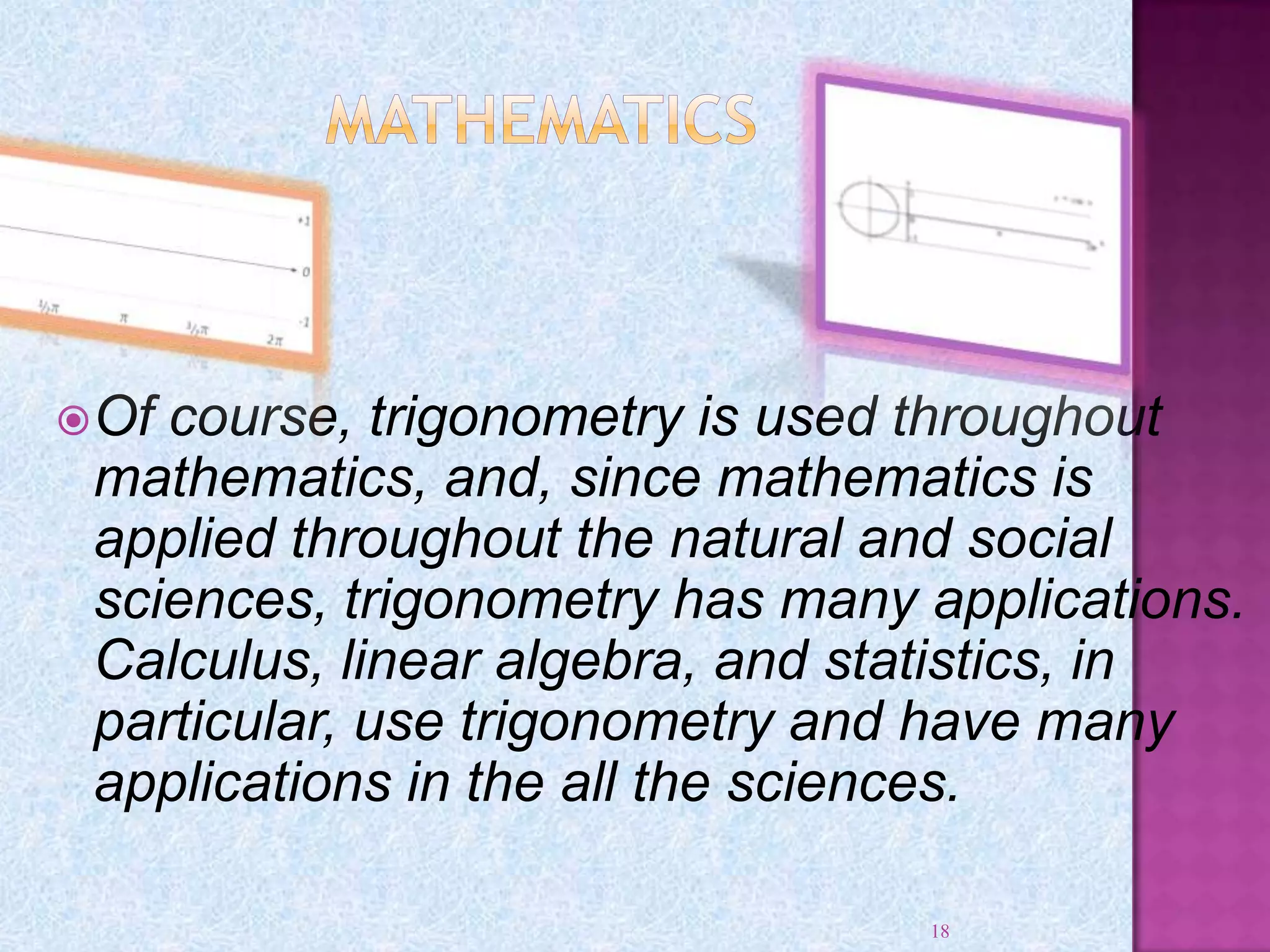 Of course, trigonometry is used throughout
mathematics, and, since mathematics is
applied throughout the natural and social
sciences, trigonometry has many applications.
Calculus, linear algebra, and statistics, in
particular, use trigonometry and have many
applications in the all the sciences.
18
 
