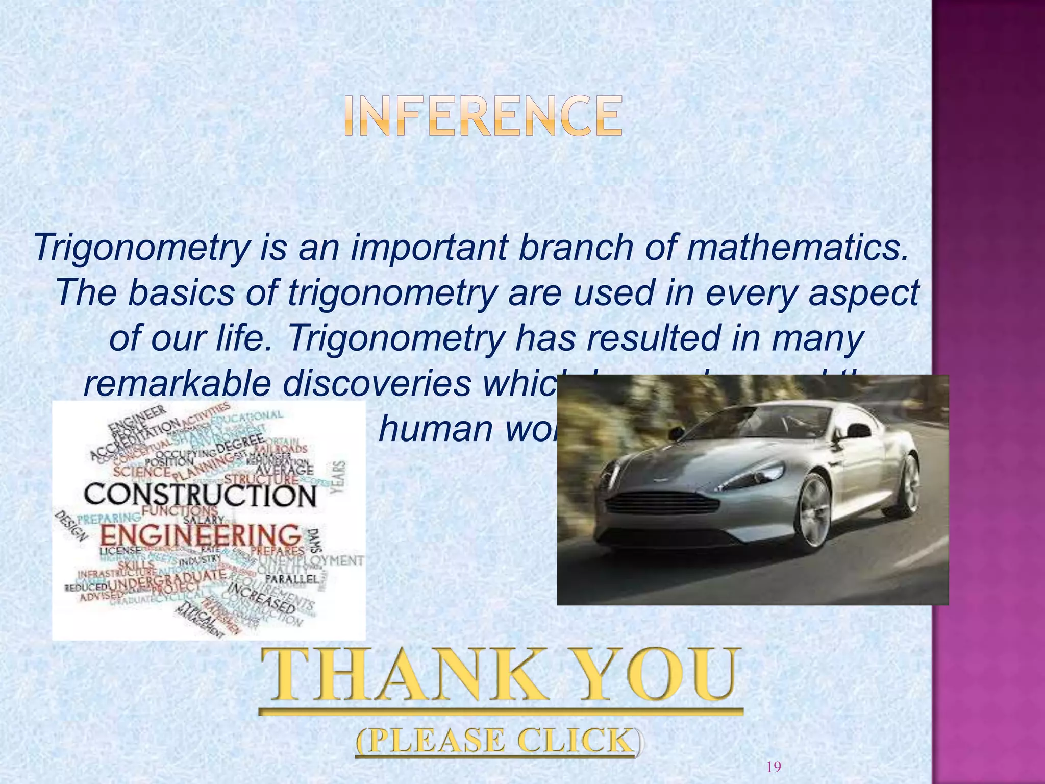 Trigonometry is an important branch of mathematics.
The basics of trigonometry are used in every aspect
of our life. Trigonometry has resulted in many
remarkable discoveries which have changed the
human world
19
 
