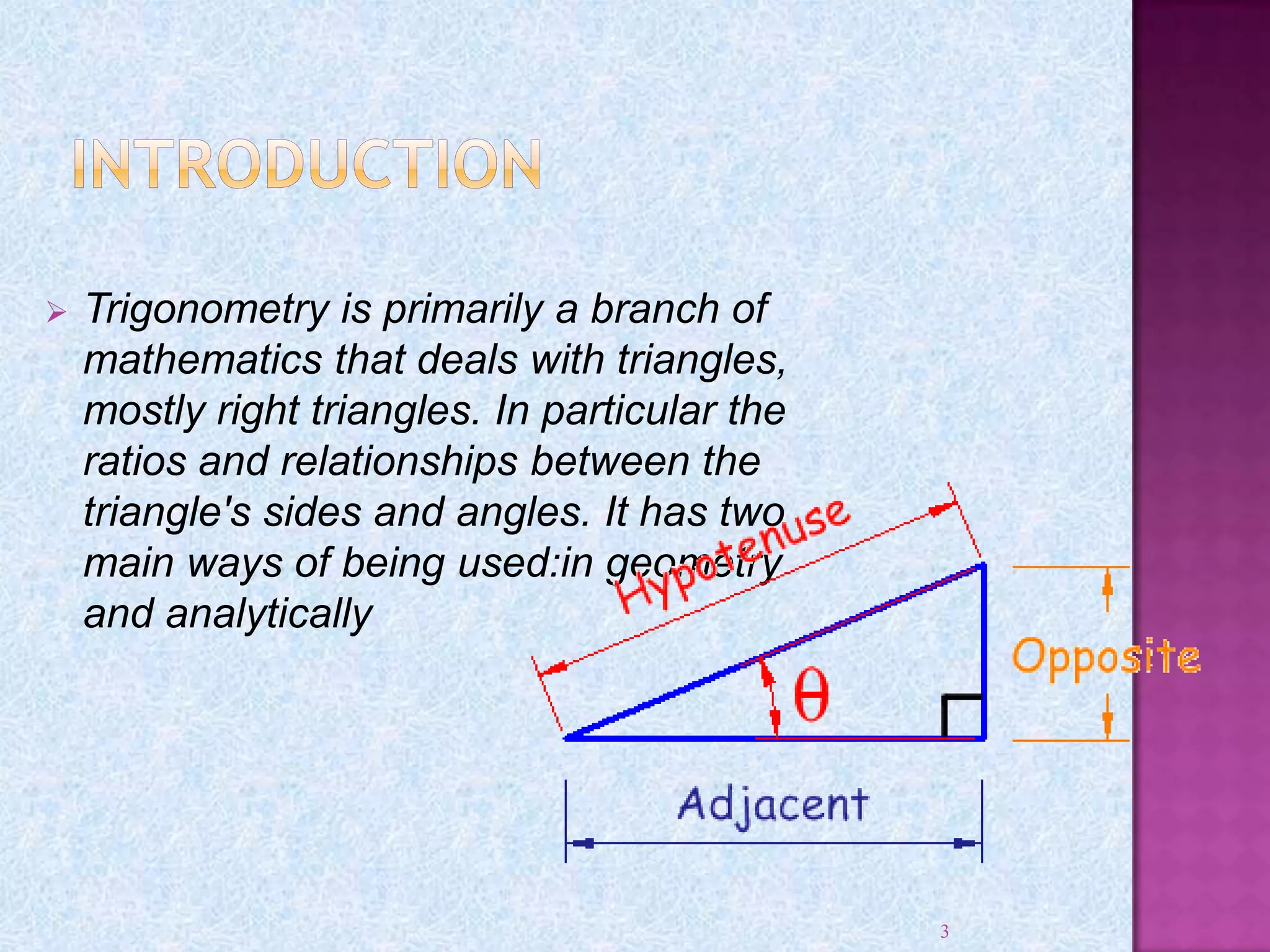  Trigonometry is primarily a branch of
mathematics that deals with triangles,
mostly right triangles. In particular the
ratios and relationships between the
triangle's sides and angles. It has two
main ways of being used:in geometry
and analytically
3
 