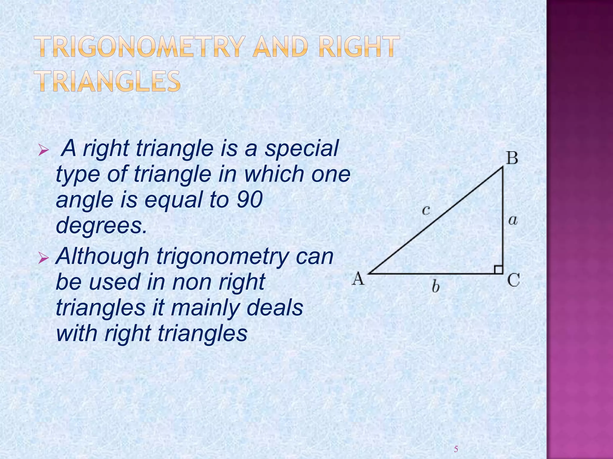 A right triangle is a special
type of triangle in which one
angle is equal to 90
degrees.
 Although trigonometry can
be used in non right
triangles it mainly deals
with right triangles
5
 