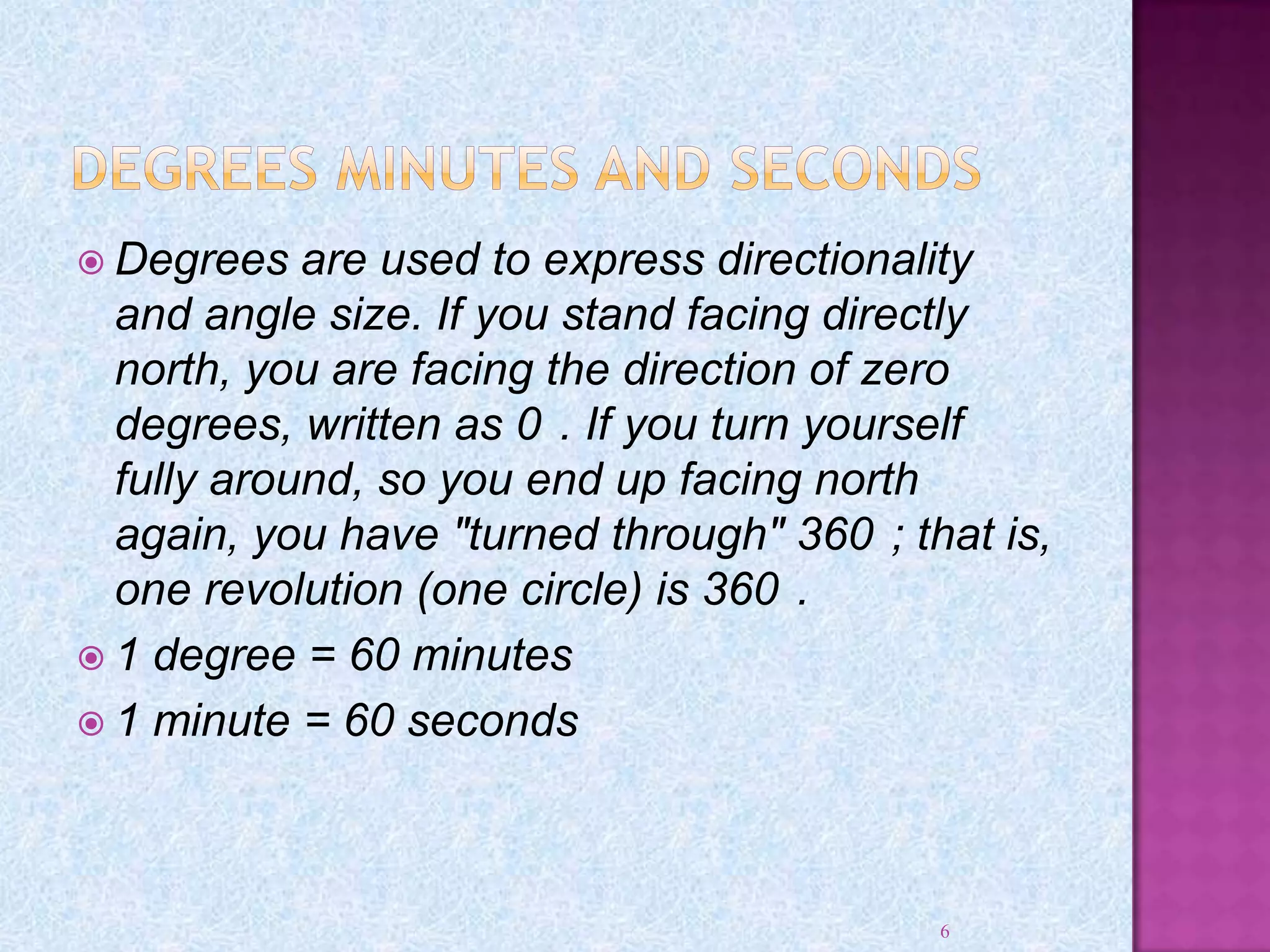  Degrees are used to express directionality
and angle size. If you stand facing directly
north, you are facing the direction of zero
degrees, written as 0 . If you turn yourself
fully around, so you end up facing north
again, you have "turned through" 360 ; that is,
one revolution (one circle) is 360 .
 1 degree = 60 minutes
 1 minute = 60 seconds
6
 