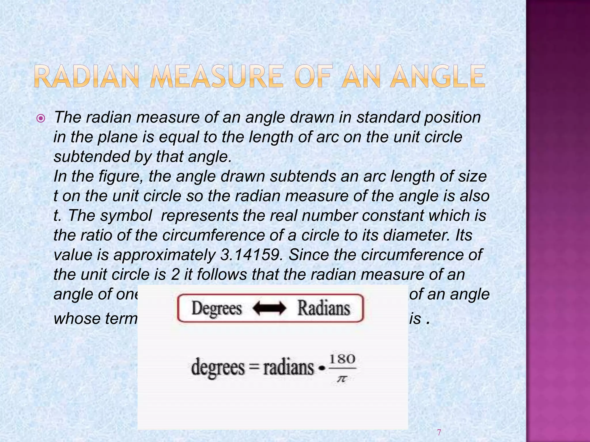  The radian measure of an angle drawn in standard position
in the plane is equal to the length of arc on the unit circle
subtended by that angle.
In the figure, the angle drawn subtends an arc length of size
t on the unit circle so the radian measure of the angle is also
t. The symbol represents the real number constant which is
the ratio of the circumference of a circle to its diameter. Its
value is approximately 3.14159. Since the circumference of
the unit circle is 2 it follows that the radian measure of an
angle of one revolution is 2. The radian measure of an angle
whose terminal side is along the negative x -axis is .
7
 