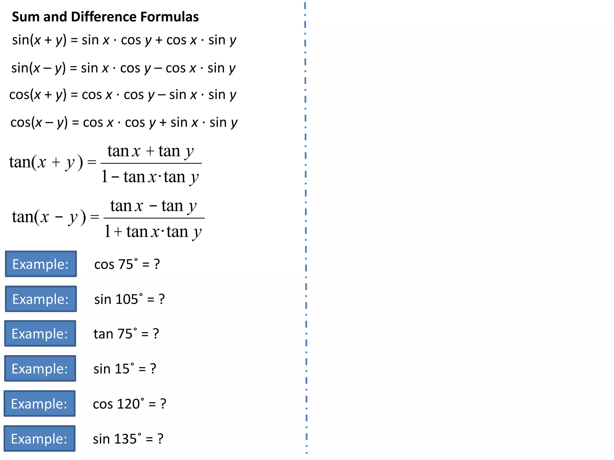Sum and Difference Formulas
sin(x + y) = sin x ⋅ cos y + cos x ⋅ sin y
sin(x – y) = sin x ⋅ cos y – cos x ⋅ sin y
cos(x + y) = cos x ⋅ cos y – sin x ⋅ sin y
cos(x – y) = cos x ⋅ cos y + sin x ⋅ sin y

tan x + tan y
tan( x + y ) =
1- tan x ·tan y
tan x - tan y
tan( x - y ) =
1+ tan x ·tan y
Example:

cos 75˚ = ?

Example:

sin 105˚ = ?

Example:

tan 75˚ = ?

Example:

sin 15˚ = ?

Example:

cos 120˚ = ?

Example:

sin 135˚ = ?

 