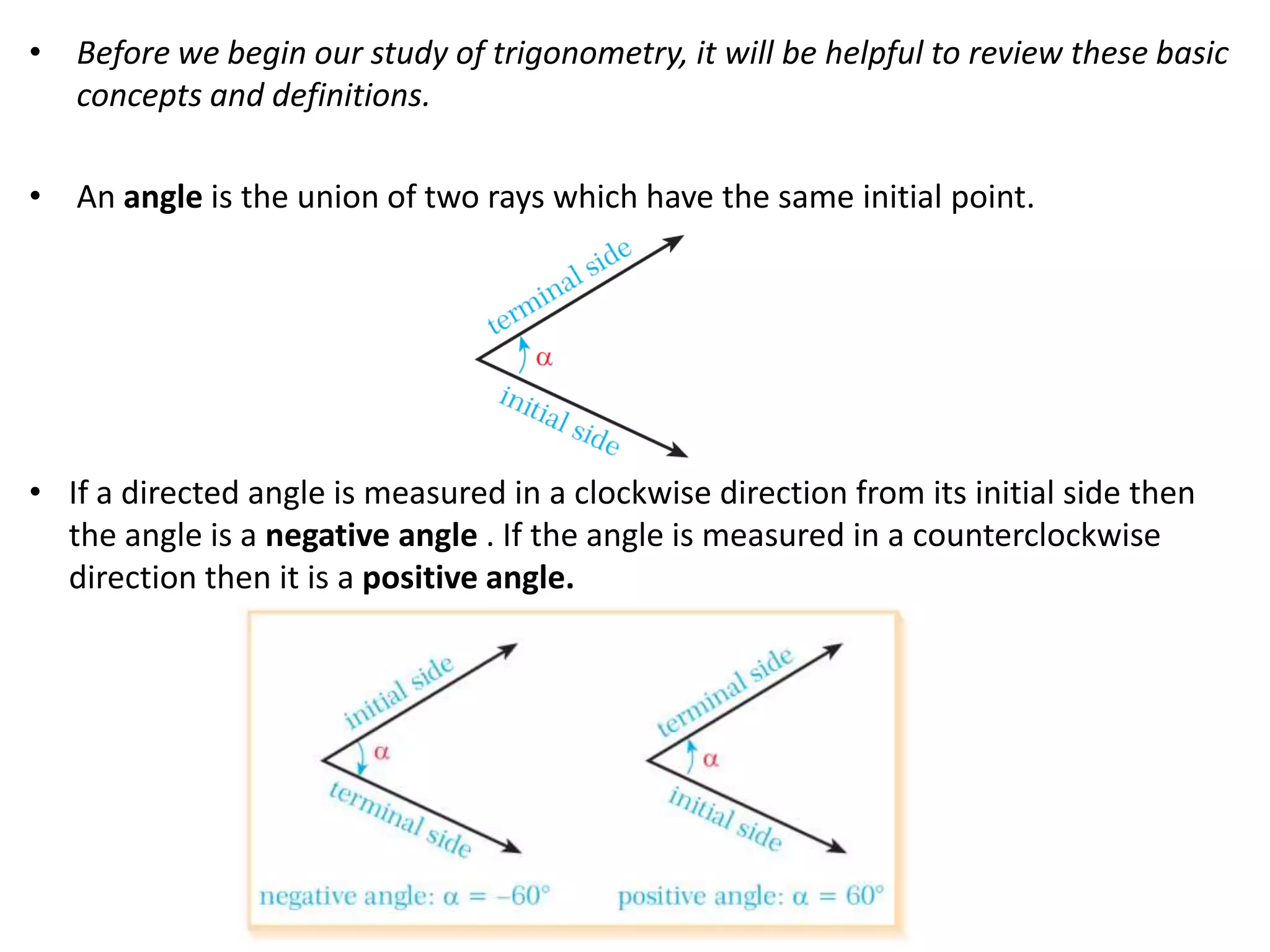 • Before we begin our study of trigonometry, it will be helpful to review these basic
concepts and definitions.
• An angle is the union of two rays which have the same initial point.

• If a directed angle is measured in a clockwise direction from its initial side then
the angle is a negative angle . If the angle is measured in a counterclockwise
direction then it is a positive angle.

 