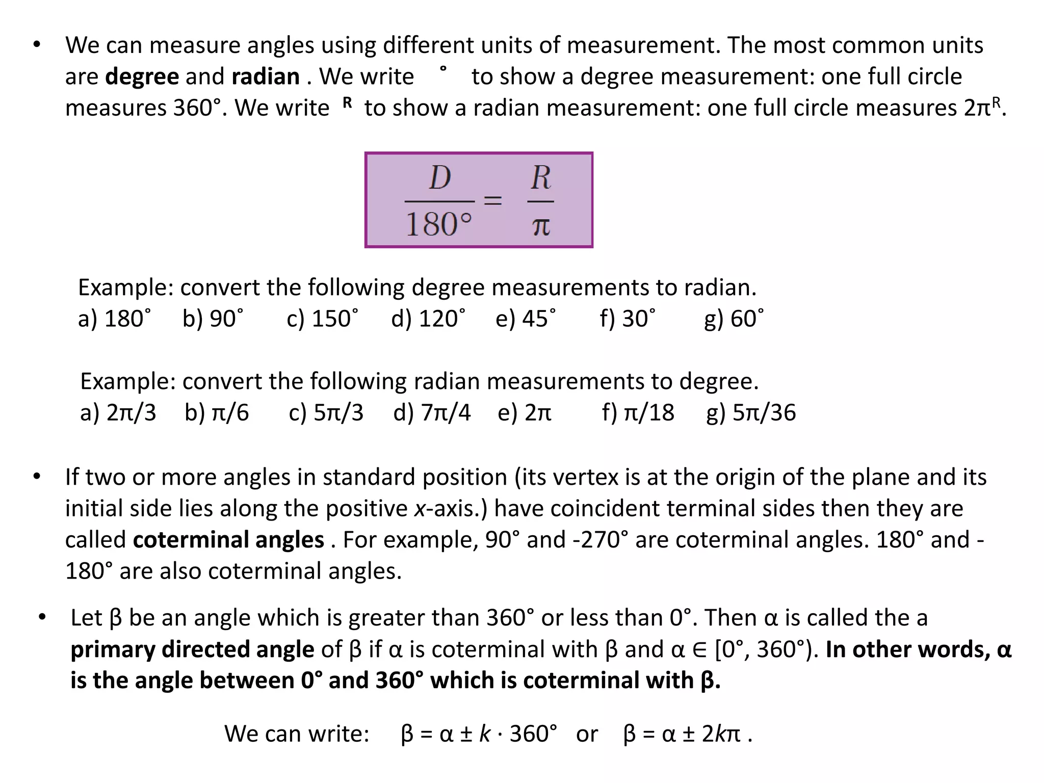 • We can measure angles using different units of measurement. The most common units
are degree and radian . We write ˚ to show a degree measurement: one full circle
measures 360°. We write R to show a radian measurement: one full circle measures 2πR.

Example: convert the following degree measurements to radian.
a) 180˚ b) 90˚
c) 150˚ d) 120˚ e) 45˚
f) 30˚
g) 60˚
Example: convert the following radian measurements to degree.
a) 2π/3 b) π/6 c) 5π/3 d) 7π/4 e) 2π
f) π/18 g) 5π/36

• If two or more angles in standard position (its vertex is at the origin of the plane and its
initial side lies along the positive x-axis.) have coincident terminal sides then they are
called coterminal angles . For example, 90° and -270° are coterminal angles. 180° and 180° are also coterminal angles.
• Let β be an angle which is greater than 360° or less than 0°. Then α is called the a
primary directed angle of β if α is coterminal with β and α ∈ [0°, 360°). In other words, α
is the angle between 0° and 360° which is coterminal with β.
We can write:

β = α ± k · 360° or β = α ± 2kπ .

 