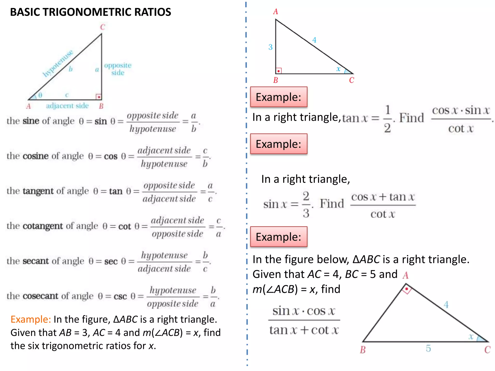 BASIC TRIGONOMETRIC RATIOS

Example:
In a right triangle,
Example:
In a right triangle,

Example:
In the figure below, ΔABC is a right triangle.
Given that AC = 4, BC = 5 and
m(∠ACB) = x, find
Example: In the figure, ΔABC is a right triangle.
Given that AB = 3, AC = 4 and m(∠ACB) = x, find
the six trigonometric ratios for x.

 
