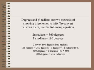 Degrees and pi radians are two methods of
showing trigonometric info. To convert
between them, use the following equation.
2π radians = 360 degrees
1π radians= 180 degrees
Convert 500 degrees into radians.
2π radians = 360 degrees, 1 degree = 1π radians/180,
500 degrees = π radians/180 * 500
500 degrees = 25π radians/9

 