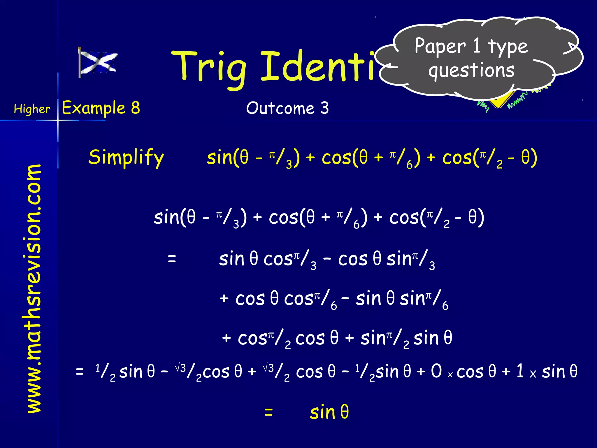 Paper 1 type
questions

Trig Identities
www.mathsrevision.com

Higher

Example 8

Outcome 3

Simplify

sin(θ - π/3) + cos(θ + π/6) + cos(π/2 - θ)

sin(θ - π/3) + cos(θ + π/6) + cos(π/2 - θ)
=

sin θ cosπ/3 – cos θ sinπ/3
+ cos θ cosπ/6 – sin θ sinπ/6
+ cosπ/2 cos θ + sinπ/2 sin θ

= 1/2 sin θ – √3/2cos θ + √3/2 cos θ – 1/2sin θ + 0 x cos θ + 1 X sin θ

=

sin θ

 