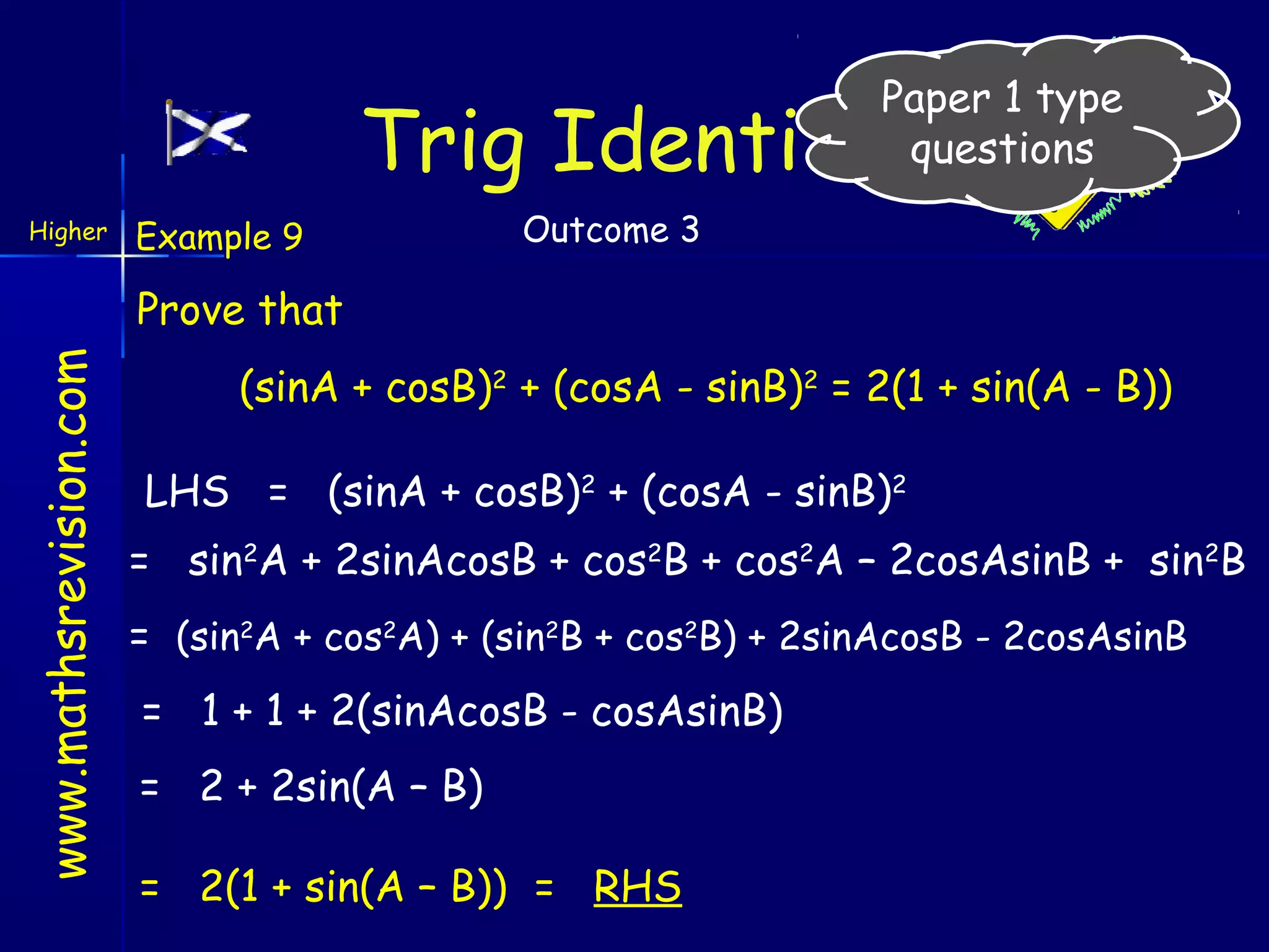 Paper 1 type
questions

Trig Identities
Higher

Example 9

Outcome 3

www.mathsrevision.com

Prove that
(sinA + cosB)2 + (cosA - sinB)2 = 2(1 + sin(A - B))
LHS = (sinA + cosB)2 + (cosA - sinB)2
= sin2A + 2sinAcosB + cos2B + cos2A – 2cosAsinB + sin2B
= (sin2A + cos2A) + (sin2B + cos2B) + 2sinAcosB - 2cosAsinB
= 1 + 1 + 2(sinAcosB - cosAsinB)
= 2 + 2sin(A – B)
= 2(1 + sin(A – B)) = RHS

 