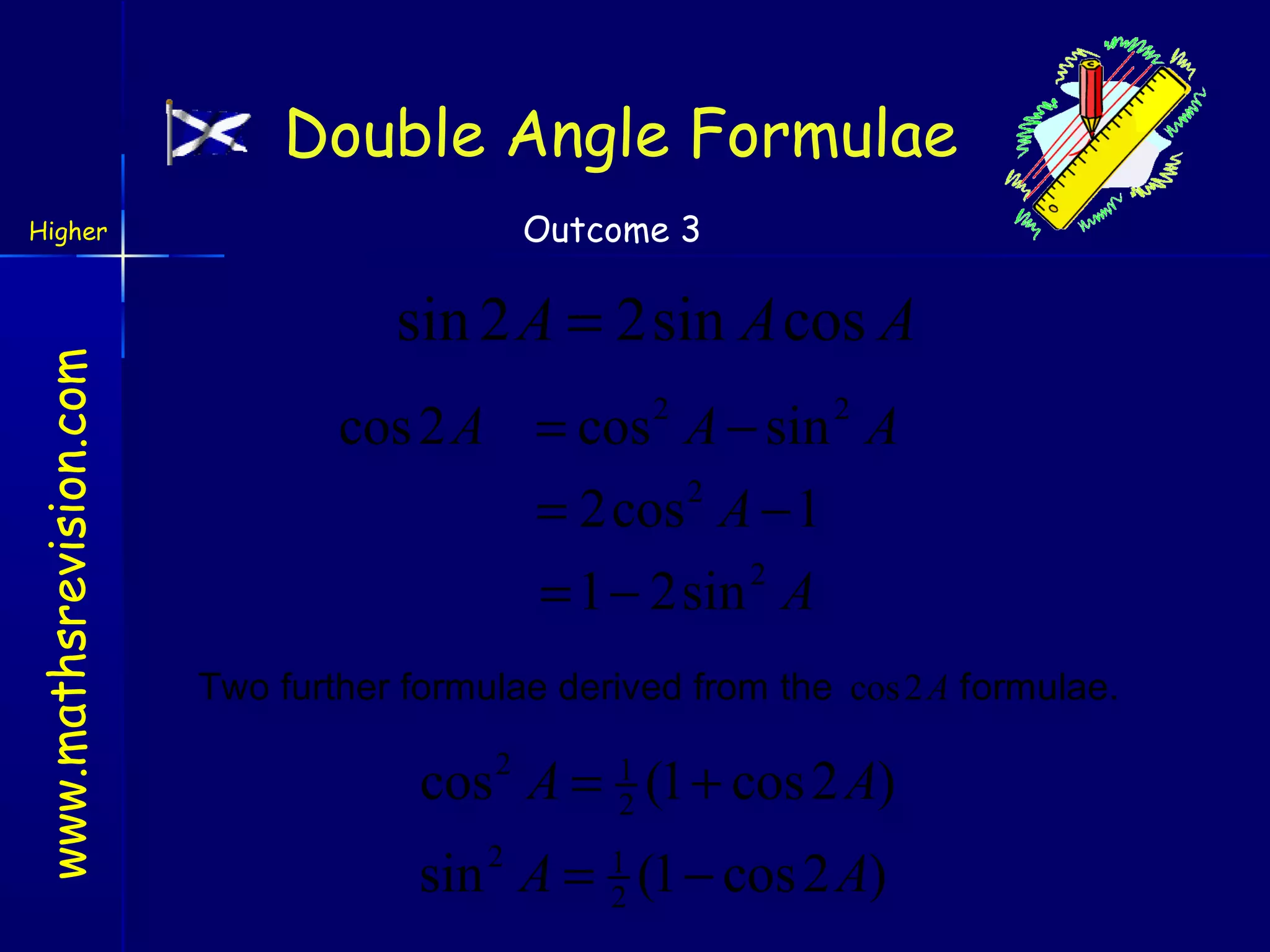 Double Angle Formulae
Outcome 3

www.mathsrevision.com

Higher

sin 2 A = 2sin A cos A
cos 2 A = cos 2 A − sin 2 A
= 2cos 2 A − 1
2
= 1 − 2sin A
Two further formulae derived from the cos 2 A formulae.

cos A = 1 (1 + cos 2 A)
2
2

sin A = 1 (1 − cos 2 A)
2
2

 