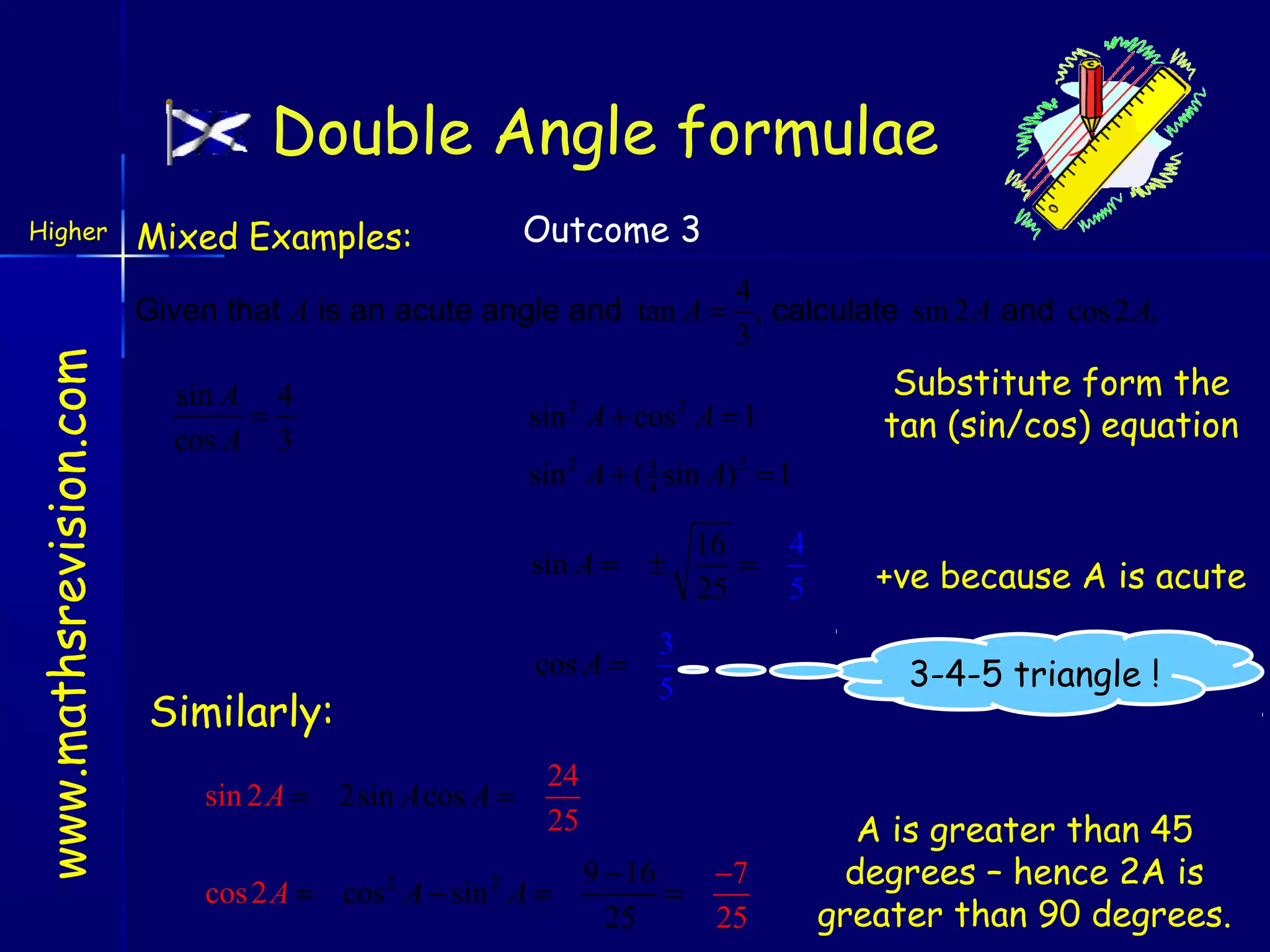 Double Angle formulae

www.mathsrevision.com

Higher

Mixed Examples:

Outcome 3

4
Given that A is an acute angle and tan A = , calculate sin 2 A and cos 2 A.
3
sin A 4
=
cos A 3

2

sin 2 A + ( 3 sin A) 2 = 1
4
sin A = ±

Similarly:
sin 2 A = 2sin A cos A =

Substitute form the
tan (sin/cos) equation

sin A + cos A = 1
2

cos A =

16
=
25

3
5

9 − 16
=
25

+ve because A is acute
3-4-5 triangle !

24
25

cos 2 A = cos 2 A − sin 2 A =

4
5

−7
25

A is greater than 45
degrees – hence 2A is
greater than 90 degrees.

 