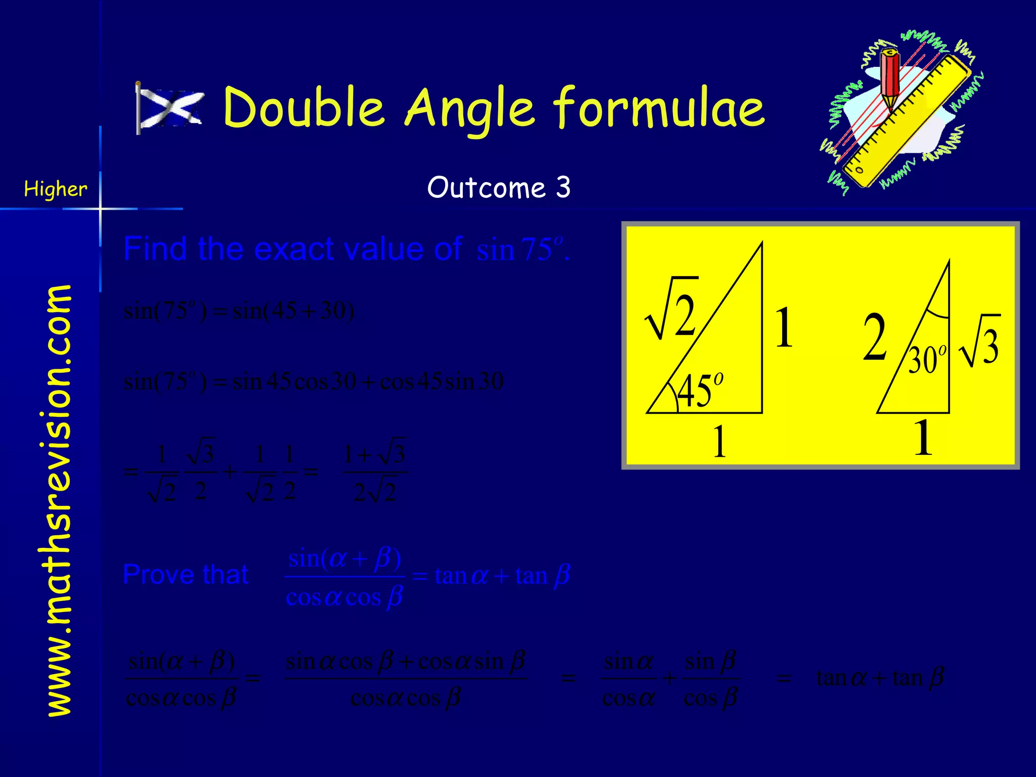 Double Angle formulae
Outcome 3

Higher

www.mathsrevision.com

Find the exact value of sin 75o.

2

sin(75o ) = sin(45 + 30)

o

sin(75 ) = sin 45cos30 + cos 45sin 30

45
1

o

1 3 1 1
1+ 3
=
+
=
2 2
22
2 2

Prove that

1

2 30

o

1

sin(α + β )
= tan α + tan β
cos α cos β

sin(α + β )
sin α cos β + cos α sin β
=
cosα cos β
cosα cos β

=

sin α sin β
+
cosα cos β

= tan α + tan β

3

 