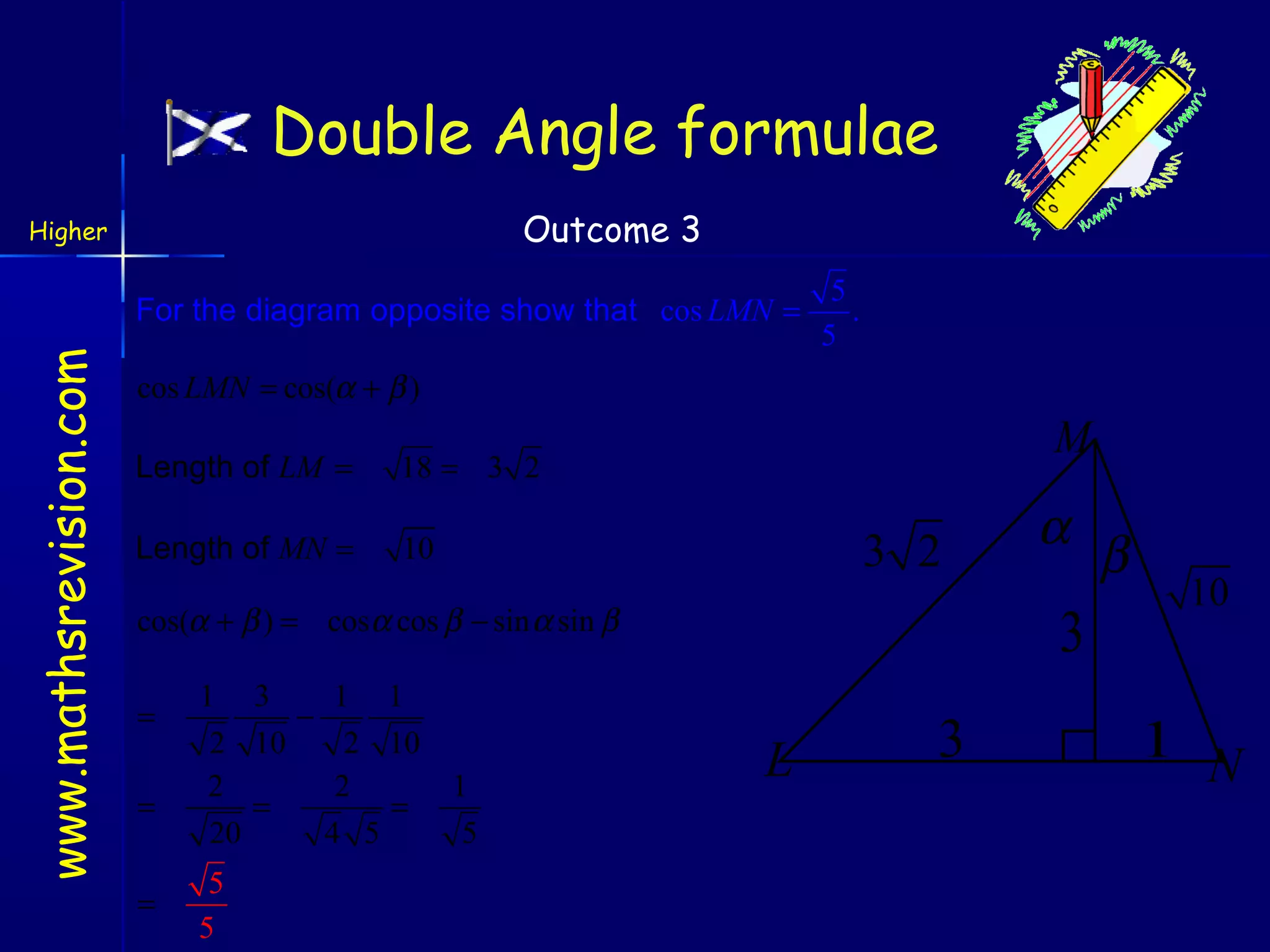 Double Angle formulae
Outcome 3

Higher

www.mathsrevision.com

For the diagram opposite show that cos LMN =

5
.
5

cos LMN = cos(α + β )
Length of LM =
Length of MN =

M

18 = 3 2
10

3 2

cos(α + β ) = cosα cos β − sin α sin β
=
=
=

1 3
1 1
−
2 10
2 10
2
2
=
=
20
4 5
5
5

1
5

α

3
L

3

β

10

1 N

 