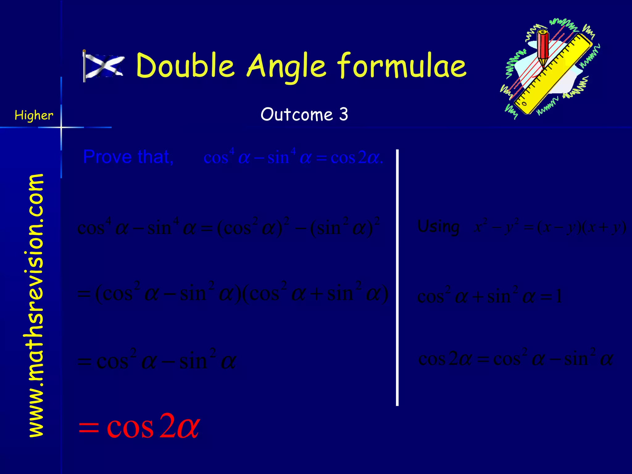 Double Angle formulae
Outcome 3

Higher

www.mathsrevision.com

Prove that,

cos 4 α − sin 4 α = cos 2α .

cos 4 α − sin 4 α = (cos 2 α ) 2 − (sin 2 α ) 2

Using x 2 − y 2 = ( x − y )( x + y )

= (cos 2 α − sin 2 α )(cos 2 α + sin 2 α )

cos 2 α + sin 2 α = 1

= cos 2 α − sin 2 α

cos 2α = cos 2 α − sin 2 α

= cos 2α

 