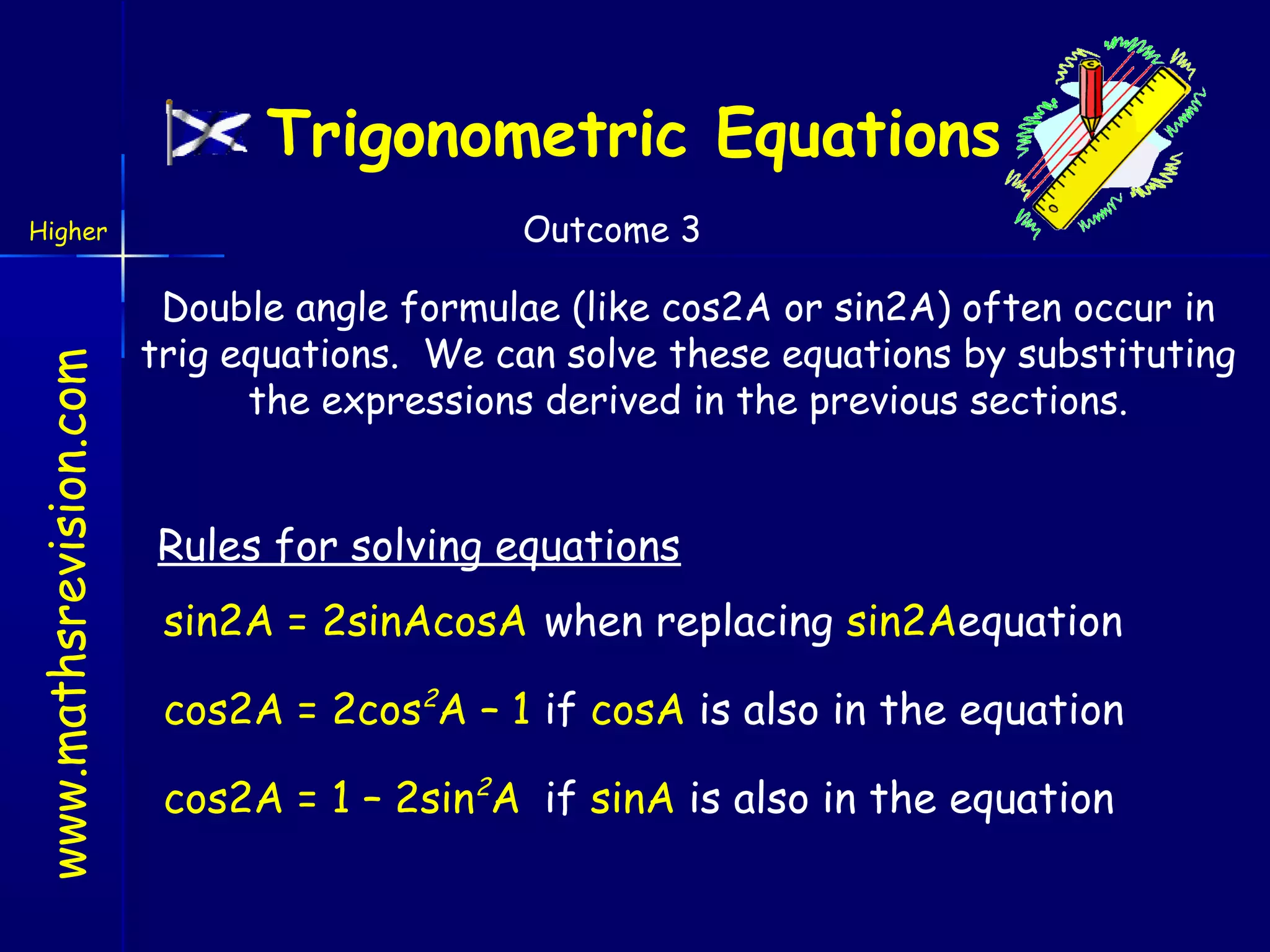 Trigonometric Equations

www.mathsrevision.com

Higher

Outcome 3

Double angle formulae (like cos2A or sin2A) often occur in
trig equations. We can solve these equations by substituting
the expressions derived in the previous sections.

Rules for solving equations
sin2A = 2sinAcosA when replacing sin2Aequation
cos2A = 2cos2A – 1 if cosA is also in the equation
cos2A = 1 – 2sin2A if sinA is also in the equation

 