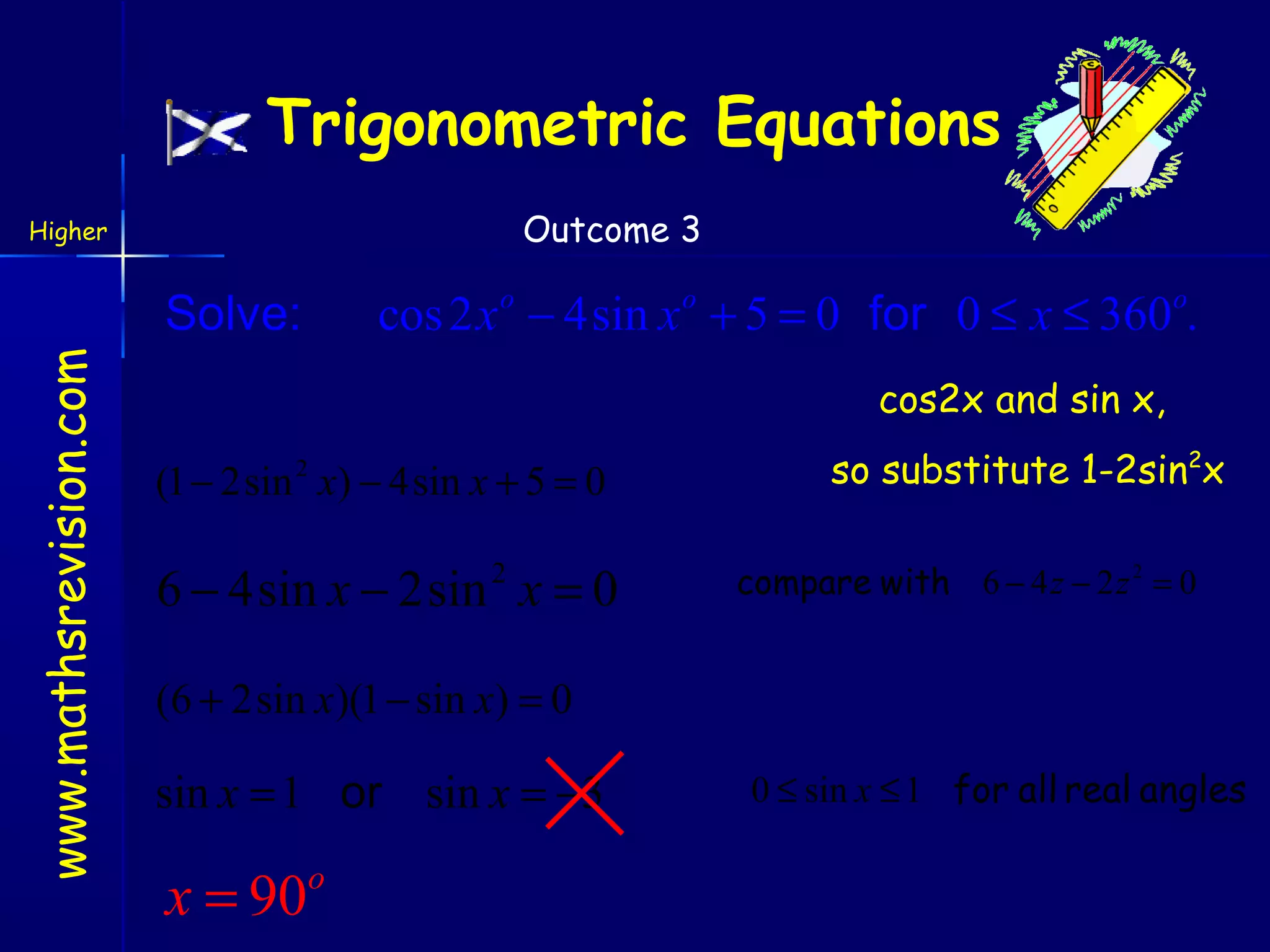 Trigonometric Equations
Outcome 3

Higher

cos 2 x o − 4sin x o + 5 = 0 for 0 ≤ x ≤ 360o.

www.mathsrevision.com

Solve:

cos2x and sin x,

(1 − 2sin x) − 4sin x + 5 = 0
2

6 − 4sin x − 2sin x = 0
2

so substitute 1-2sin2x
compare with 6 − 4 z − 2 z 2 = 0

(6 + 2sin x)(1 − sin x) = 0

sin x = 1 or sin x = −3

x = 90

o

0 ≤ sin x ≤ 1 for all real angles

 